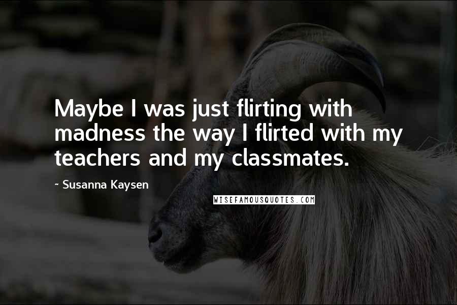 Susanna Kaysen Quotes: Maybe I was just flirting with madness the way I flirted with my teachers and my classmates.