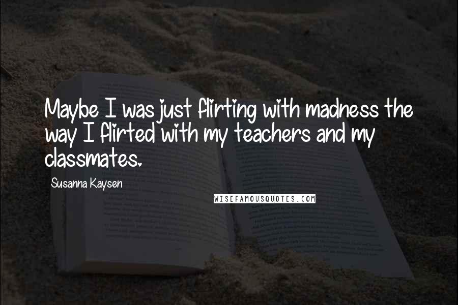 Susanna Kaysen Quotes: Maybe I was just flirting with madness the way I flirted with my teachers and my classmates.