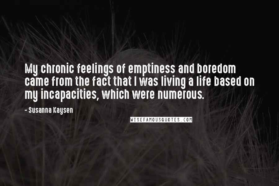 Susanna Kaysen Quotes: My chronic feelings of emptiness and boredom came from the fact that I was living a life based on my incapacities, which were numerous.