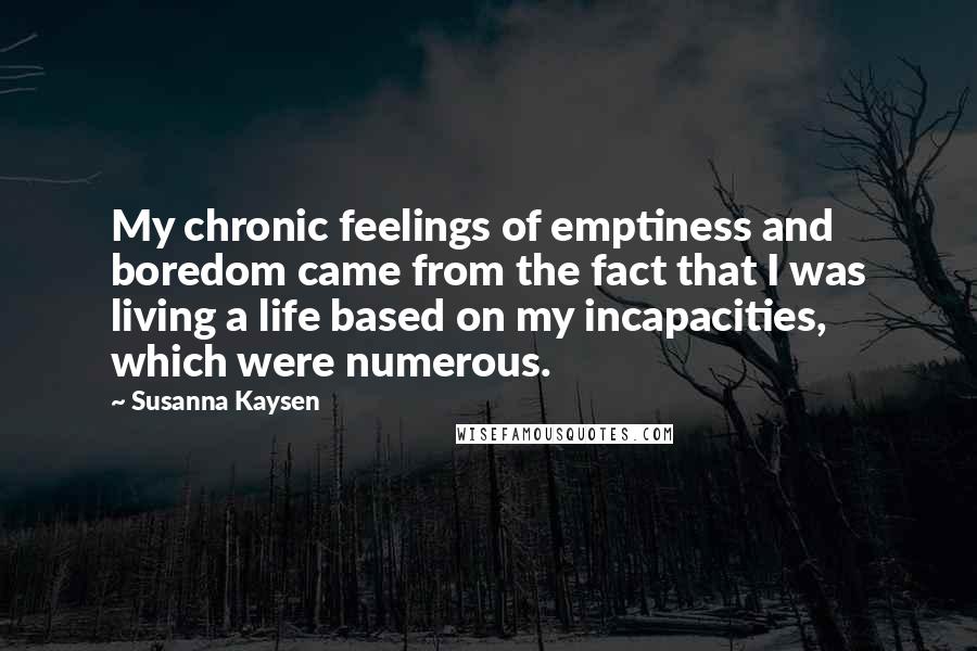 Susanna Kaysen Quotes: My chronic feelings of emptiness and boredom came from the fact that I was living a life based on my incapacities, which were numerous.