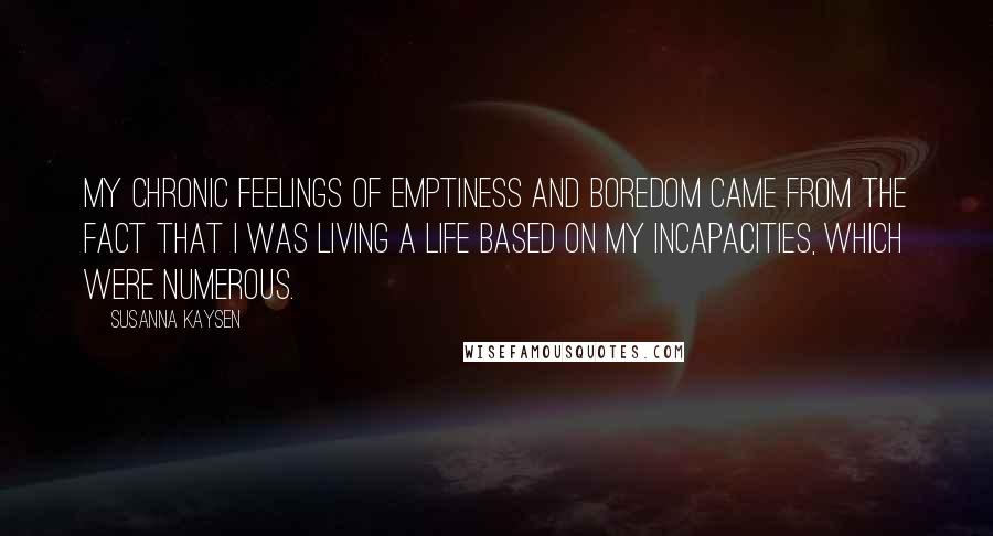 Susanna Kaysen Quotes: My chronic feelings of emptiness and boredom came from the fact that I was living a life based on my incapacities, which were numerous.