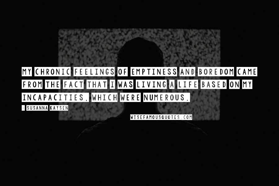 Susanna Kaysen Quotes: My chronic feelings of emptiness and boredom came from the fact that I was living a life based on my incapacities, which were numerous.