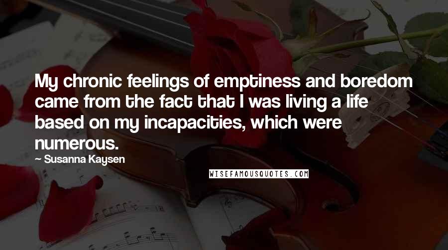 Susanna Kaysen Quotes: My chronic feelings of emptiness and boredom came from the fact that I was living a life based on my incapacities, which were numerous.