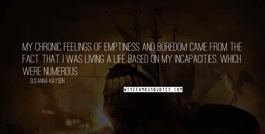 Susanna Kaysen Quotes: My chronic feelings of emptiness and boredom came from the fact that I was living a life based on my incapacities, which were numerous.