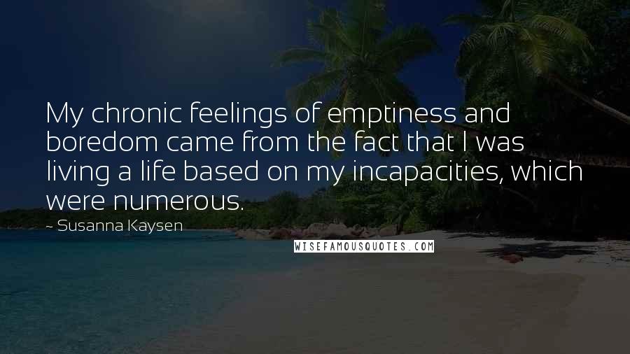 Susanna Kaysen Quotes: My chronic feelings of emptiness and boredom came from the fact that I was living a life based on my incapacities, which were numerous.