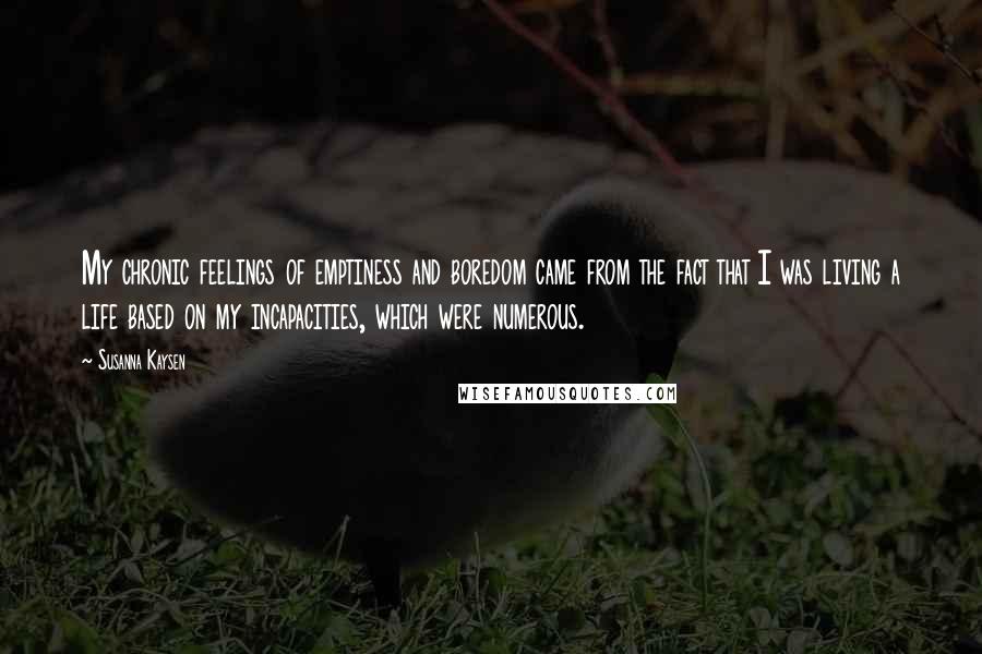 Susanna Kaysen Quotes: My chronic feelings of emptiness and boredom came from the fact that I was living a life based on my incapacities, which were numerous.