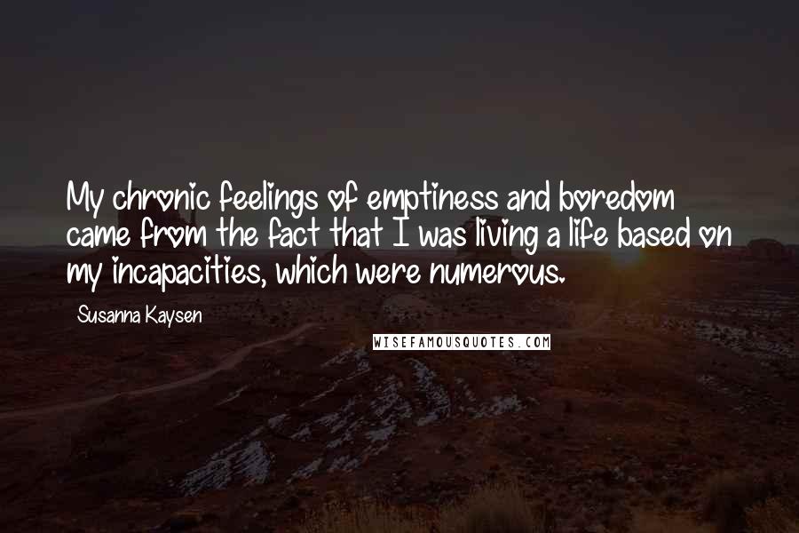 Susanna Kaysen Quotes: My chronic feelings of emptiness and boredom came from the fact that I was living a life based on my incapacities, which were numerous.