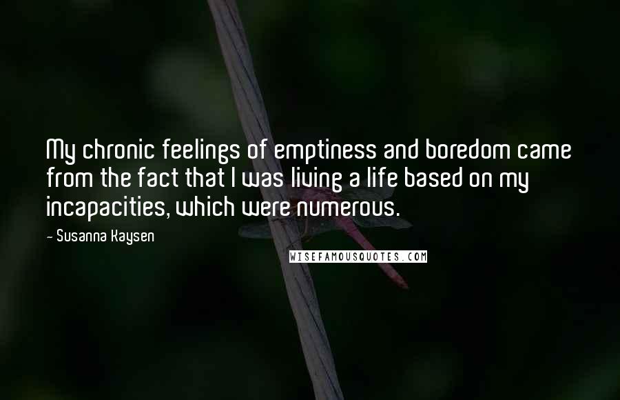 Susanna Kaysen Quotes: My chronic feelings of emptiness and boredom came from the fact that I was living a life based on my incapacities, which were numerous.