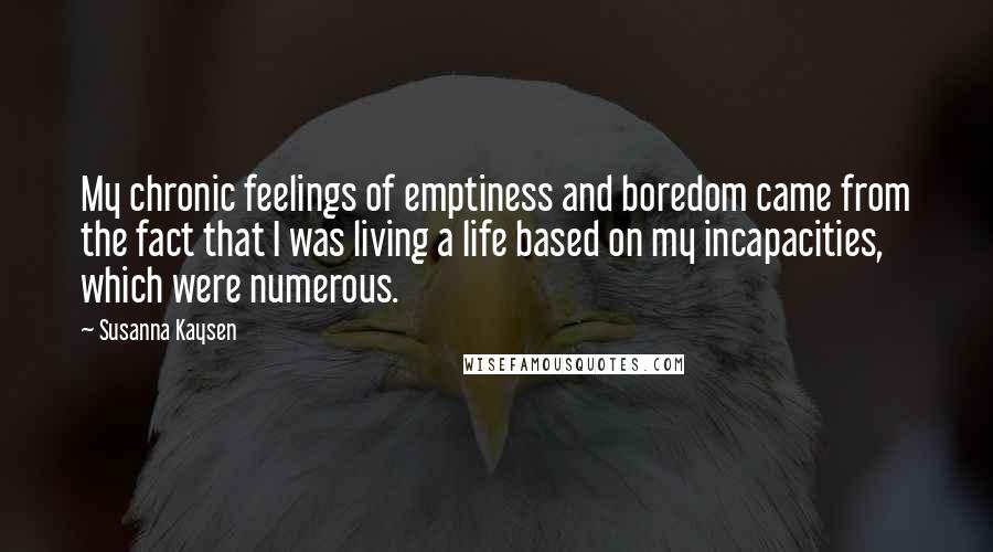 Susanna Kaysen Quotes: My chronic feelings of emptiness and boredom came from the fact that I was living a life based on my incapacities, which were numerous.