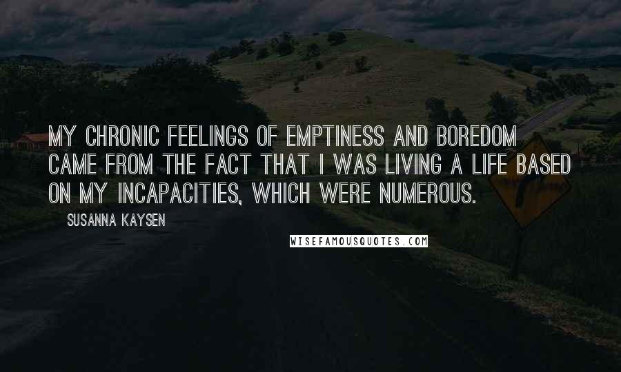 Susanna Kaysen Quotes: My chronic feelings of emptiness and boredom came from the fact that I was living a life based on my incapacities, which were numerous.