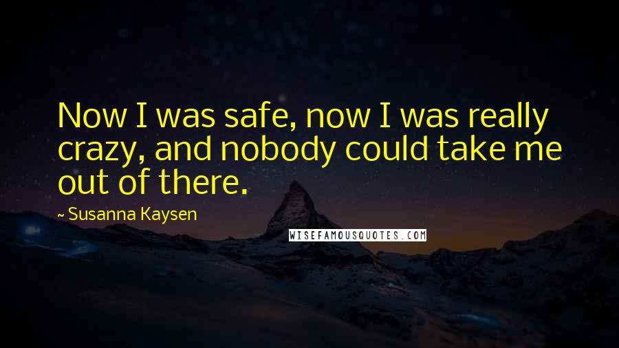 Susanna Kaysen Quotes: Now I was safe, now I was really crazy, and nobody could take me out of there.