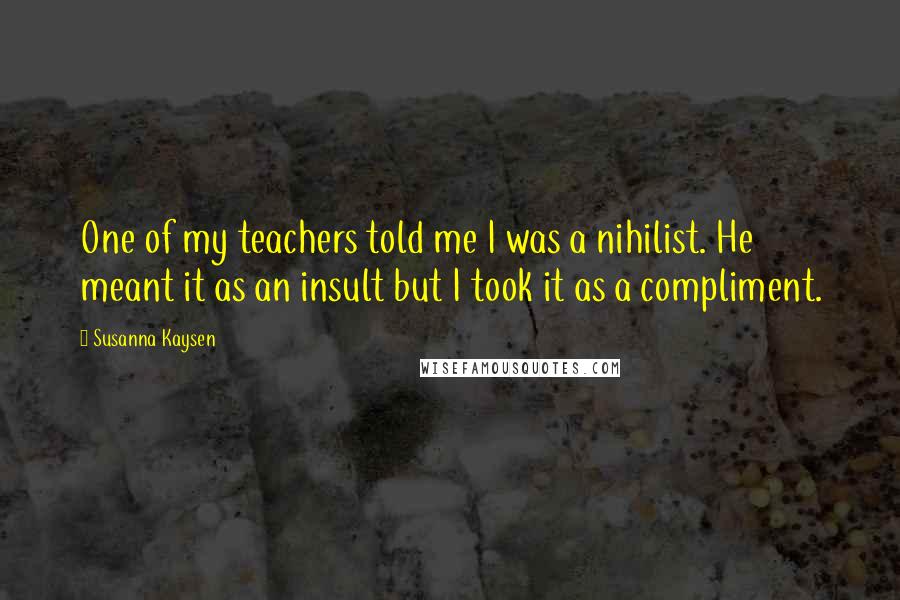 Susanna Kaysen Quotes: One of my teachers told me I was a nihilist. He meant it as an insult but I took it as a compliment.