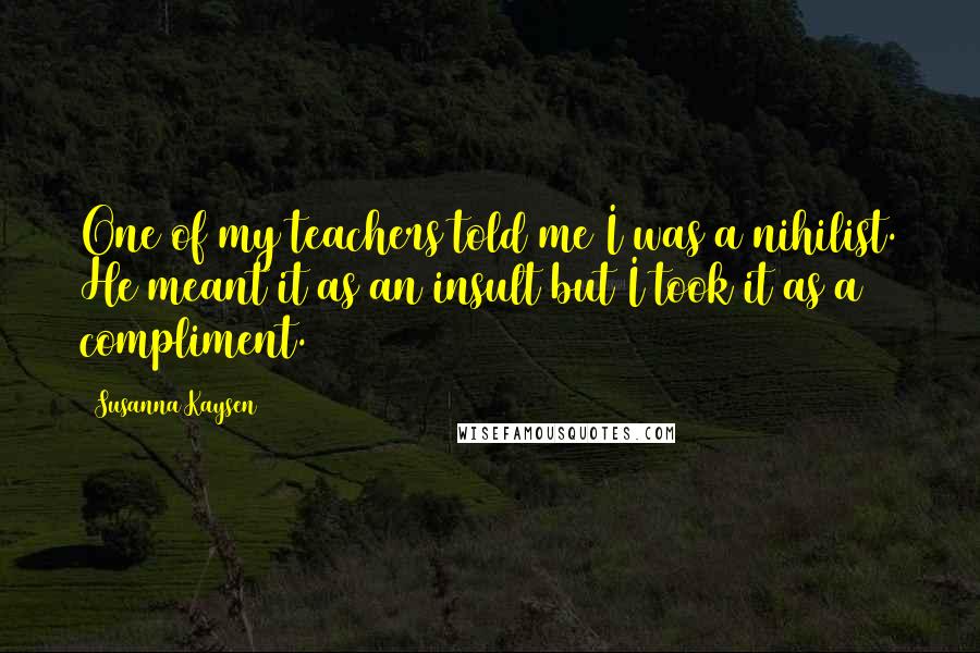 Susanna Kaysen Quotes: One of my teachers told me I was a nihilist. He meant it as an insult but I took it as a compliment.