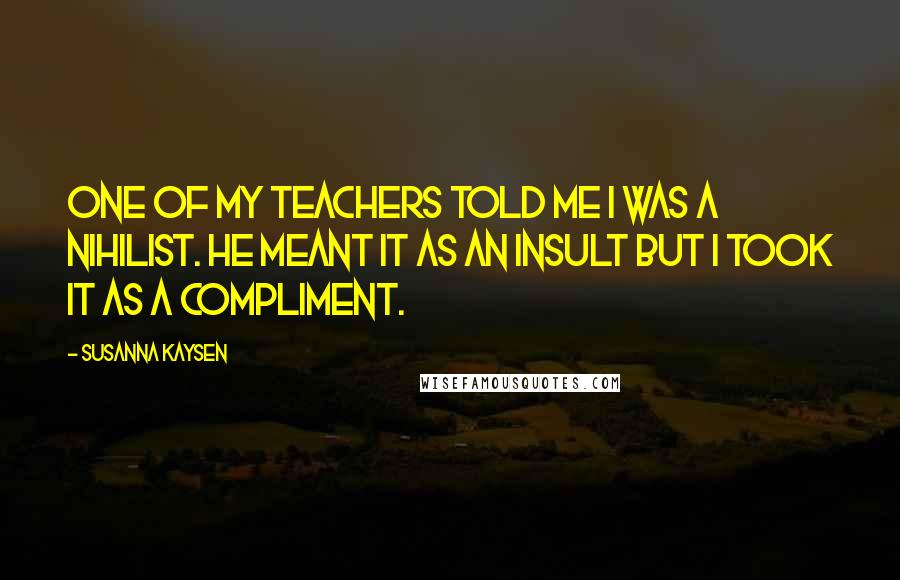 Susanna Kaysen Quotes: One of my teachers told me I was a nihilist. He meant it as an insult but I took it as a compliment.