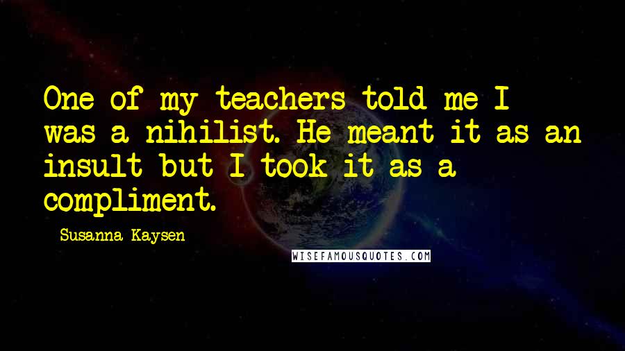 Susanna Kaysen Quotes: One of my teachers told me I was a nihilist. He meant it as an insult but I took it as a compliment.