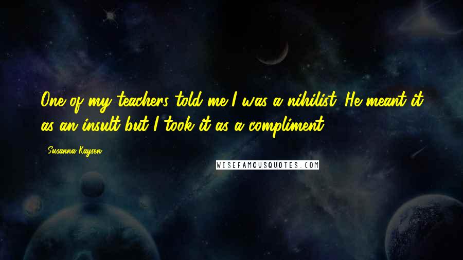 Susanna Kaysen Quotes: One of my teachers told me I was a nihilist. He meant it as an insult but I took it as a compliment.