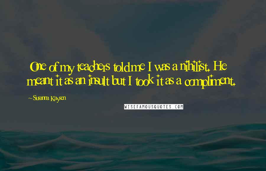 Susanna Kaysen Quotes: One of my teachers told me I was a nihilist. He meant it as an insult but I took it as a compliment.