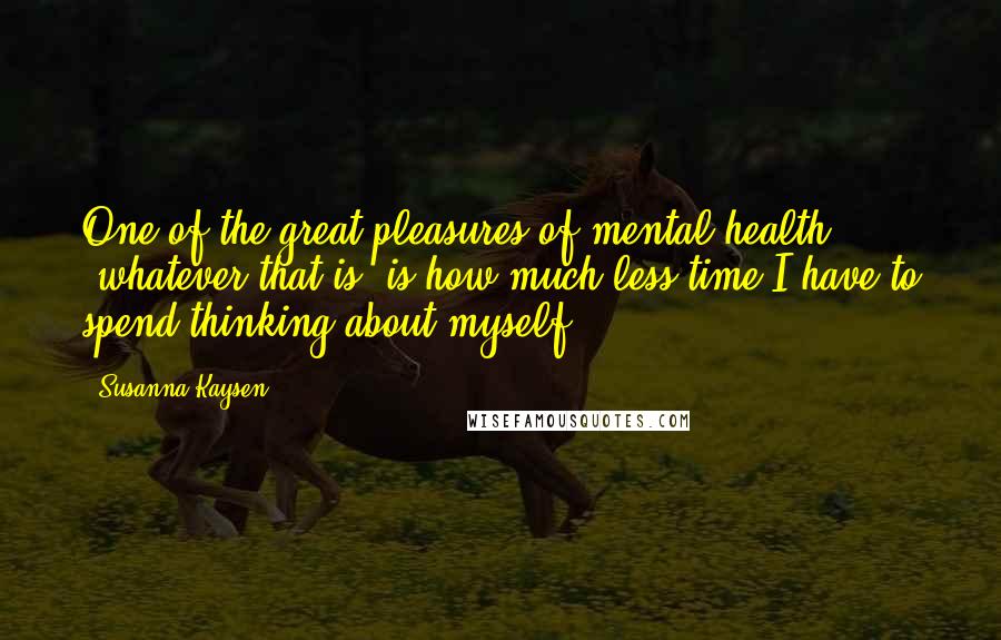 Susanna Kaysen Quotes: One of the great pleasures of mental health (whatever that is) is how much less time I have to spend thinking about myself.