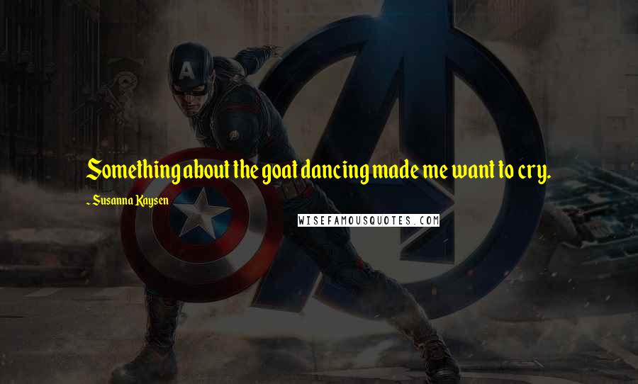 Susanna Kaysen Quotes: Something about the goat dancing made me want to cry.