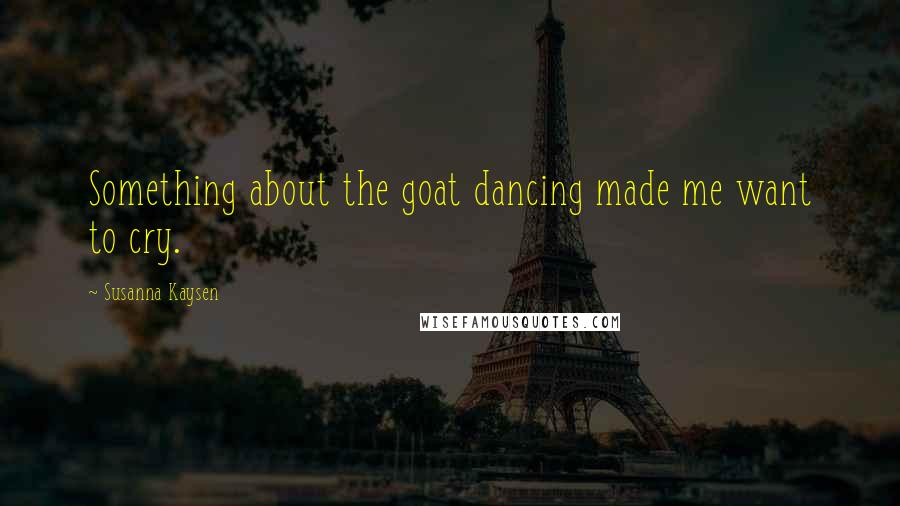 Susanna Kaysen Quotes: Something about the goat dancing made me want to cry.
