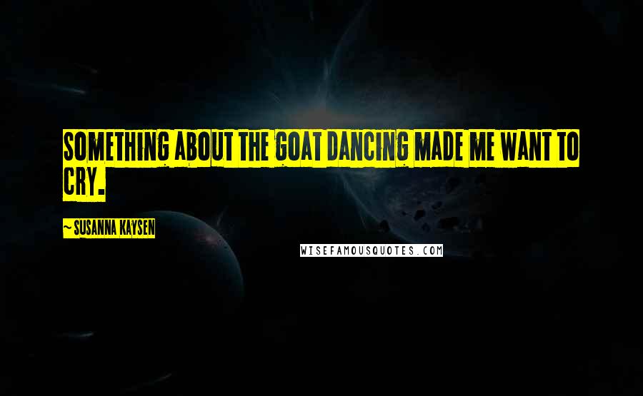 Susanna Kaysen Quotes: Something about the goat dancing made me want to cry.