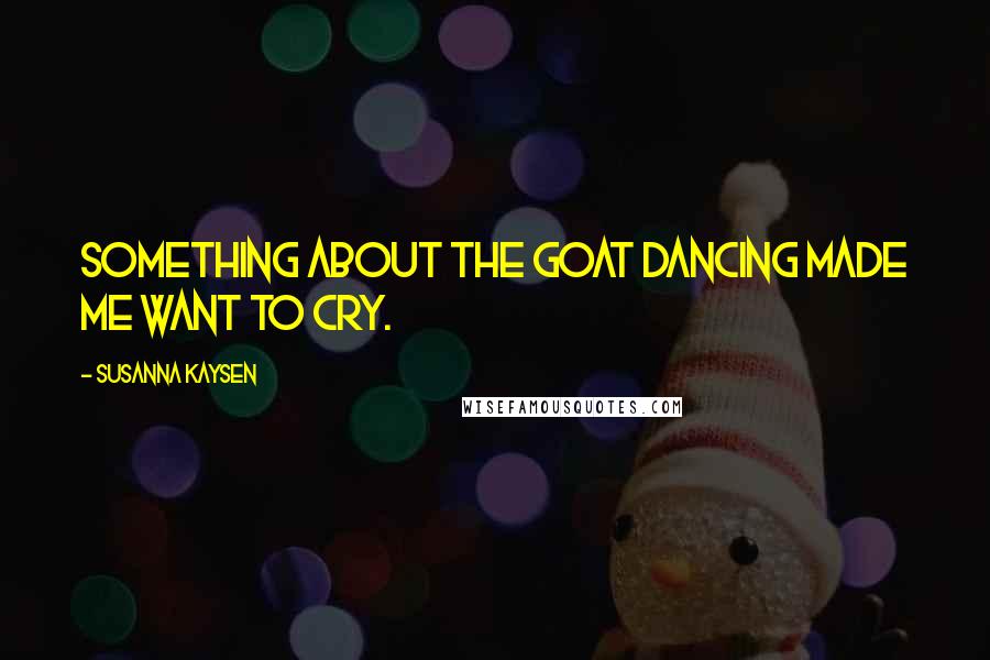 Susanna Kaysen Quotes: Something about the goat dancing made me want to cry.