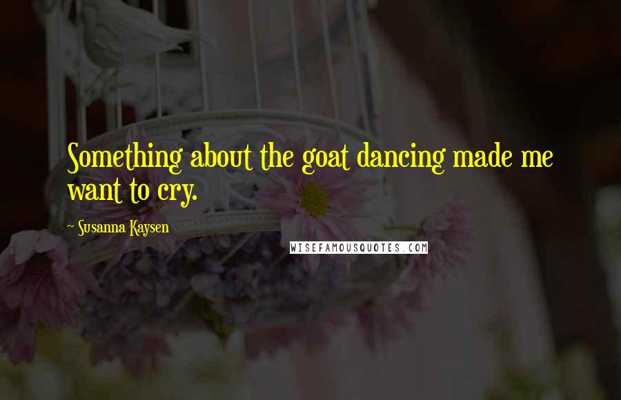 Susanna Kaysen Quotes: Something about the goat dancing made me want to cry.
