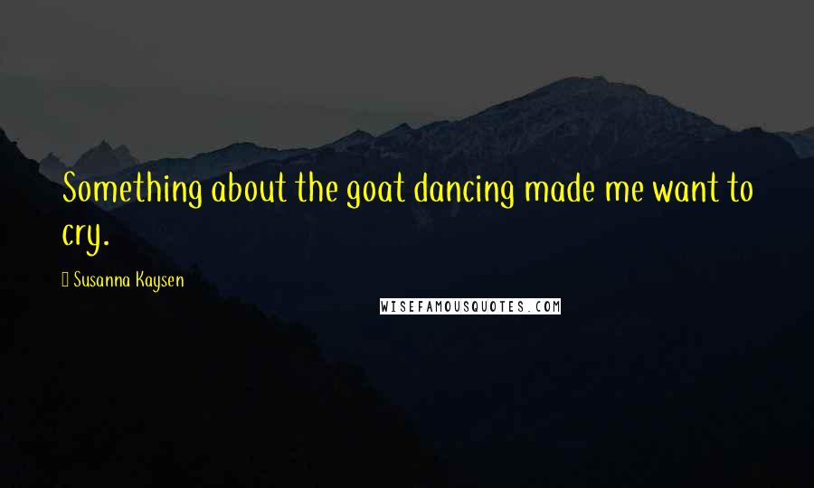 Susanna Kaysen Quotes: Something about the goat dancing made me want to cry.