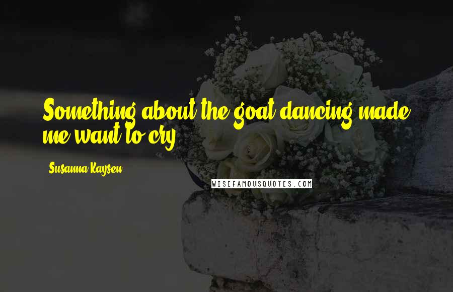 Susanna Kaysen Quotes: Something about the goat dancing made me want to cry.
