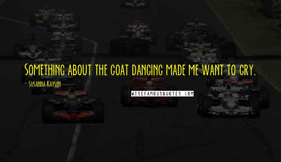 Susanna Kaysen Quotes: Something about the goat dancing made me want to cry.