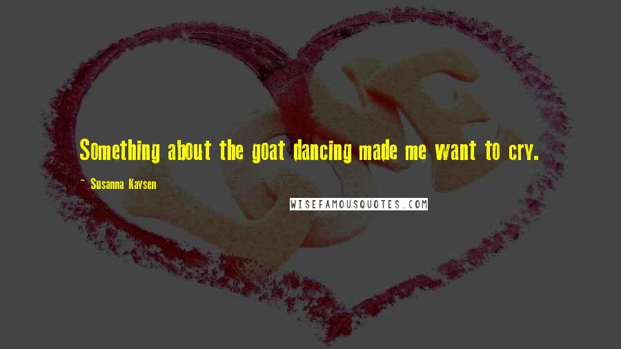 Susanna Kaysen Quotes: Something about the goat dancing made me want to cry.