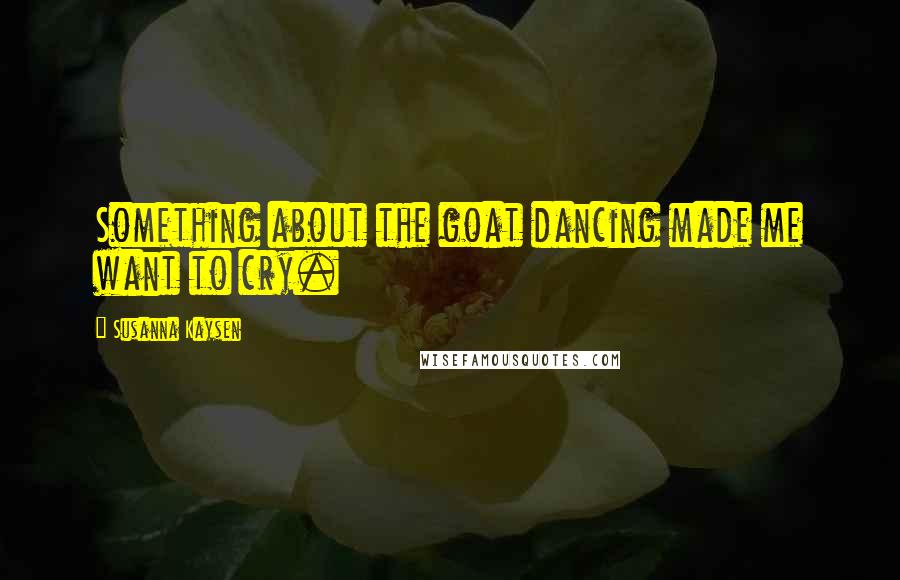 Susanna Kaysen Quotes: Something about the goat dancing made me want to cry.