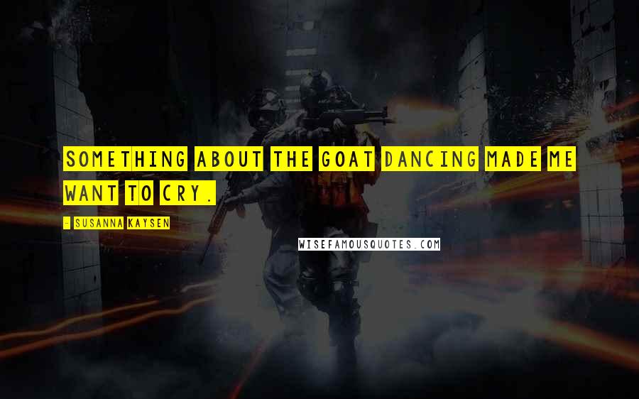 Susanna Kaysen Quotes: Something about the goat dancing made me want to cry.