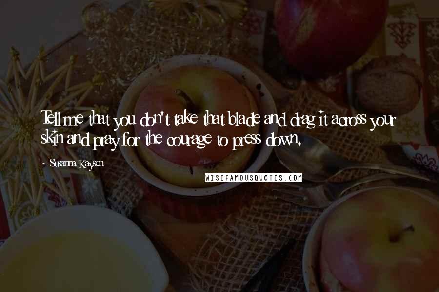 Susanna Kaysen Quotes: Tell me that you don't take that blade and drag it across your skin and pray for the courage to press down.