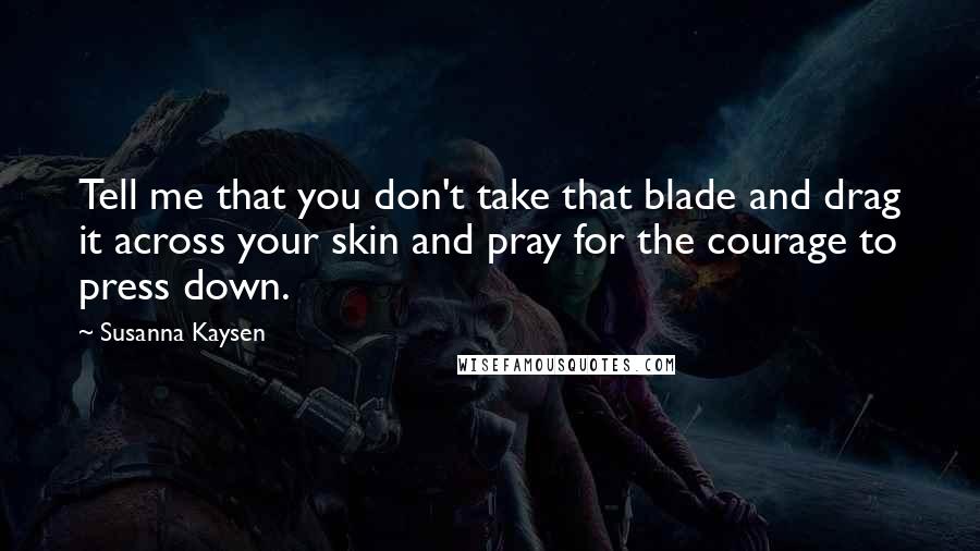 Susanna Kaysen Quotes: Tell me that you don't take that blade and drag it across your skin and pray for the courage to press down.