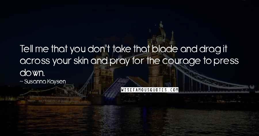 Susanna Kaysen Quotes: Tell me that you don't take that blade and drag it across your skin and pray for the courage to press down.