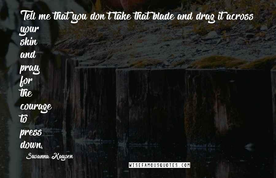 Susanna Kaysen Quotes: Tell me that you don't take that blade and drag it across your skin and pray for the courage to press down.