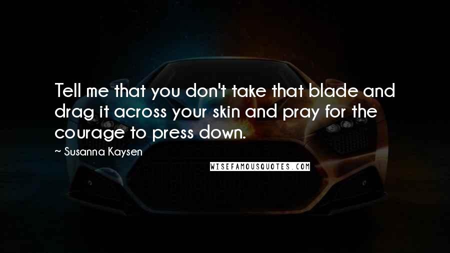 Susanna Kaysen Quotes: Tell me that you don't take that blade and drag it across your skin and pray for the courage to press down.