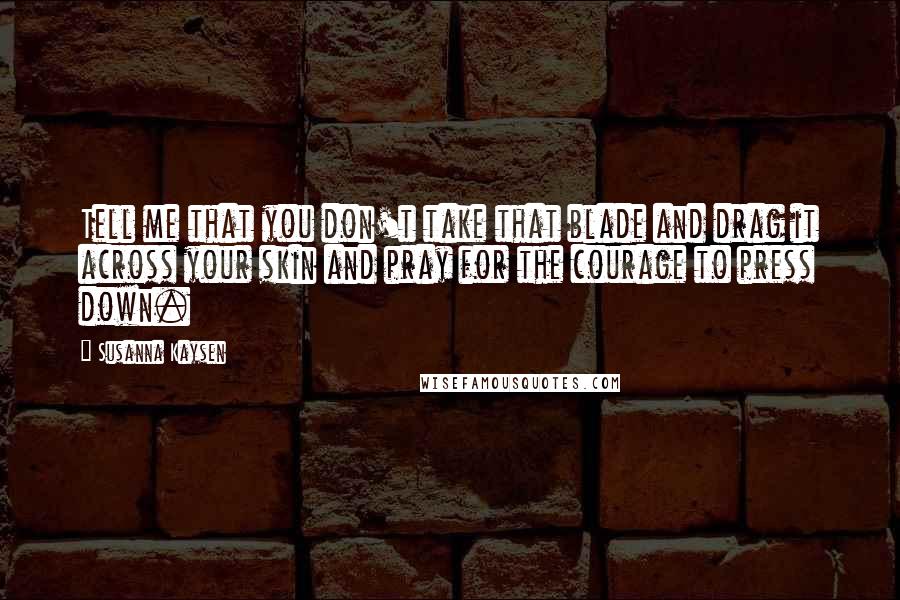 Susanna Kaysen Quotes: Tell me that you don't take that blade and drag it across your skin and pray for the courage to press down.