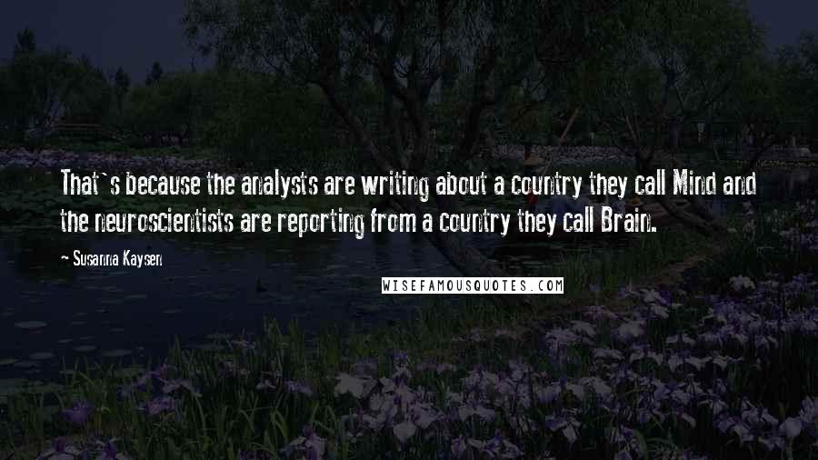 Susanna Kaysen Quotes: That's because the analysts are writing about a country they call Mind and the neuroscientists are reporting from a country they call Brain.