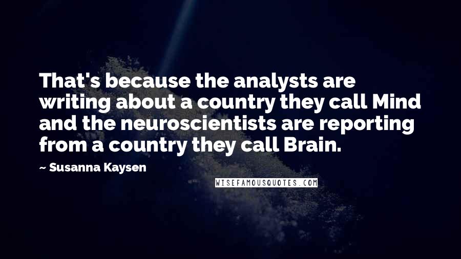 Susanna Kaysen Quotes: That's because the analysts are writing about a country they call Mind and the neuroscientists are reporting from a country they call Brain.