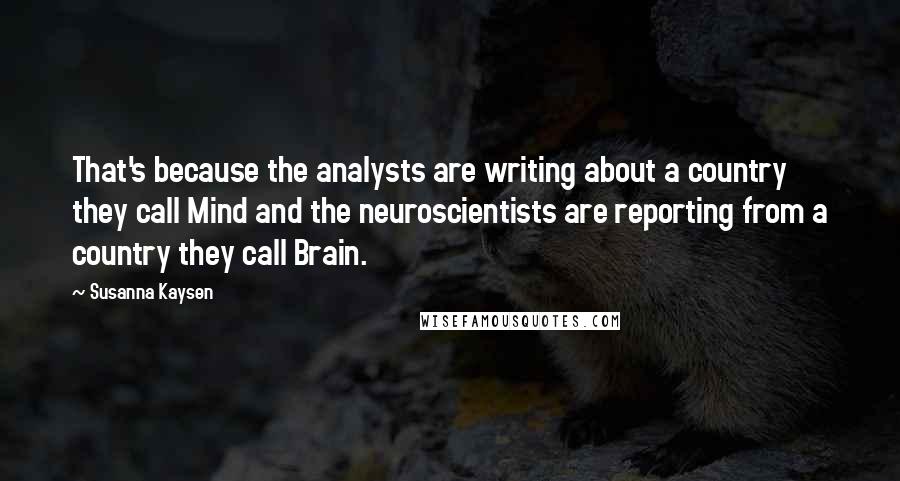 Susanna Kaysen Quotes: That's because the analysts are writing about a country they call Mind and the neuroscientists are reporting from a country they call Brain.