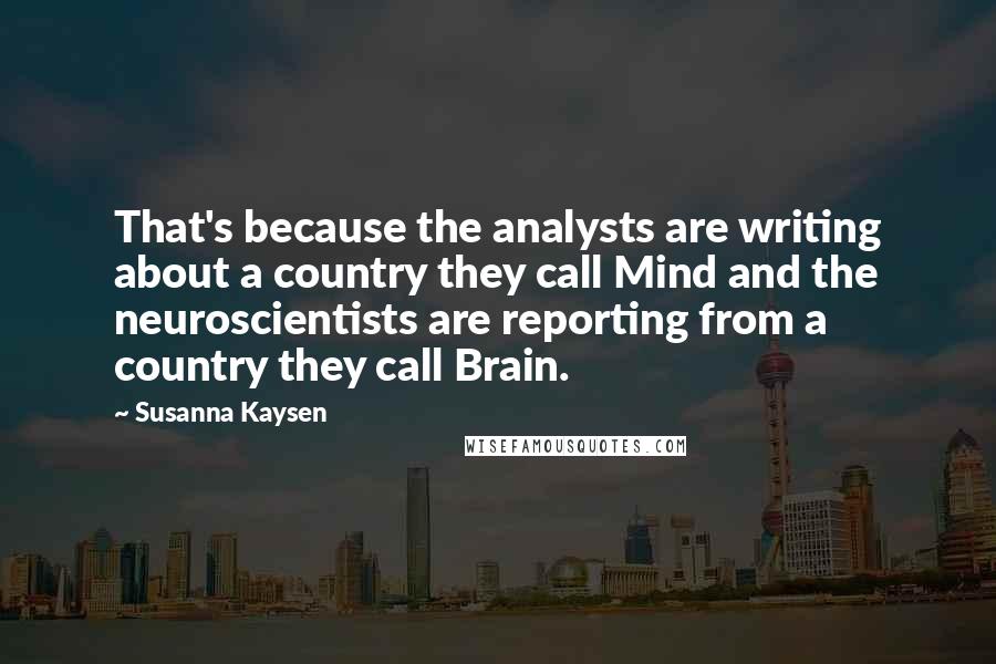 Susanna Kaysen Quotes: That's because the analysts are writing about a country they call Mind and the neuroscientists are reporting from a country they call Brain.