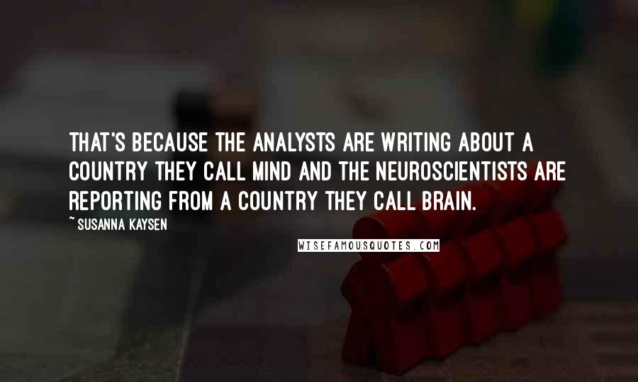 Susanna Kaysen Quotes: That's because the analysts are writing about a country they call Mind and the neuroscientists are reporting from a country they call Brain.