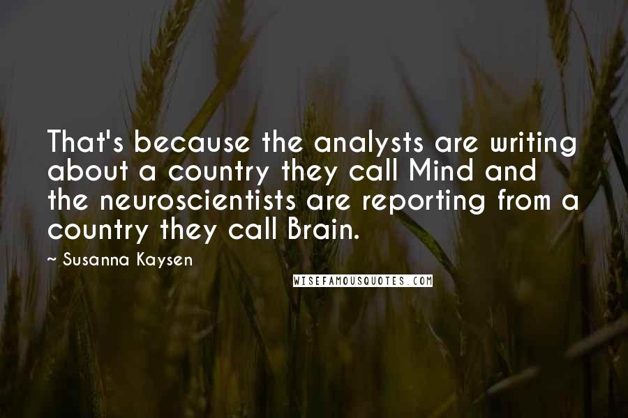 Susanna Kaysen Quotes: That's because the analysts are writing about a country they call Mind and the neuroscientists are reporting from a country they call Brain.