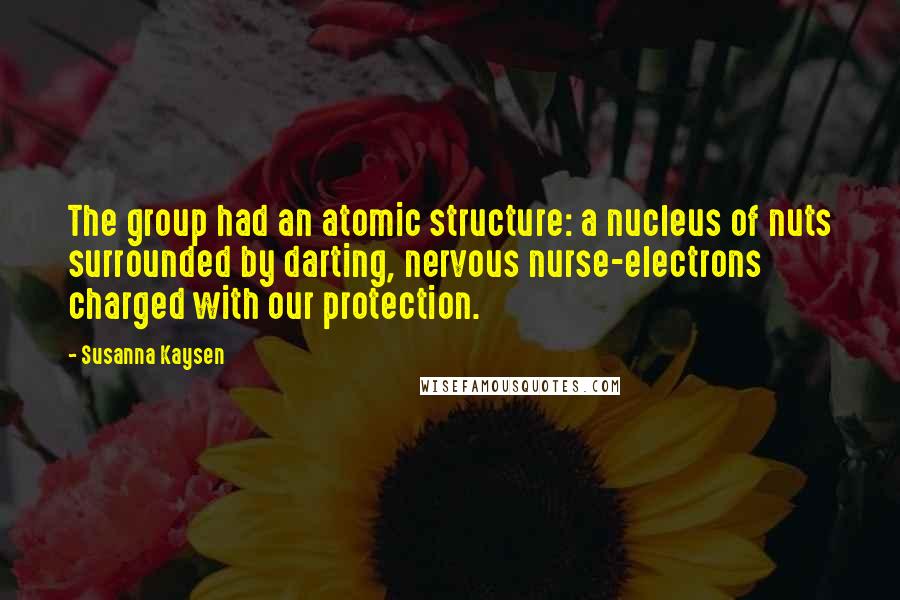 Susanna Kaysen Quotes: The group had an atomic structure: a nucleus of nuts surrounded by darting, nervous nurse-electrons charged with our protection.