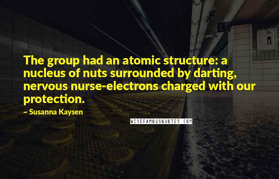 Susanna Kaysen Quotes: The group had an atomic structure: a nucleus of nuts surrounded by darting, nervous nurse-electrons charged with our protection.