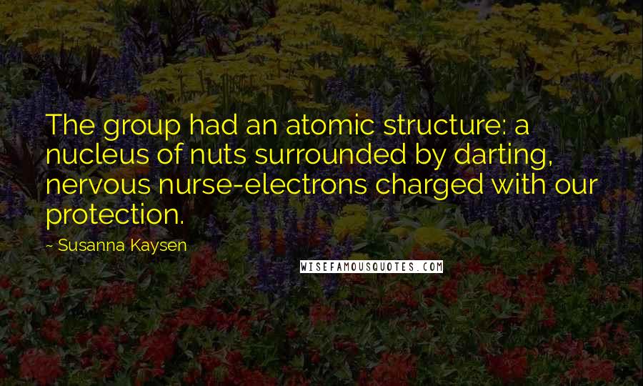 Susanna Kaysen Quotes: The group had an atomic structure: a nucleus of nuts surrounded by darting, nervous nurse-electrons charged with our protection.