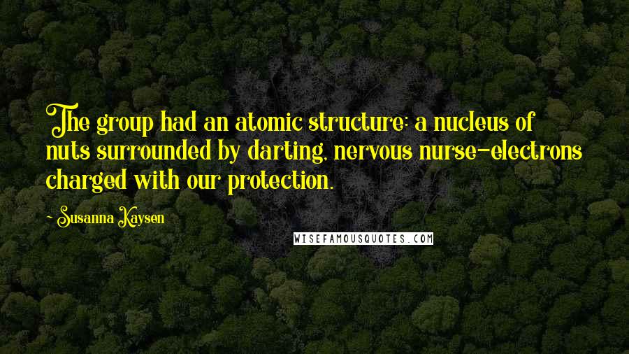 Susanna Kaysen Quotes: The group had an atomic structure: a nucleus of nuts surrounded by darting, nervous nurse-electrons charged with our protection.