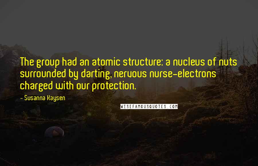 Susanna Kaysen Quotes: The group had an atomic structure: a nucleus of nuts surrounded by darting, nervous nurse-electrons charged with our protection.